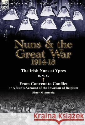 Nuns & the Great War 1914-18-The Irish Nuns at Ypres by D. M. C. & from Convent to Conflict or a Nun's Account of the Invasion of Belgium by Sister M D. M. C.                                 M. Antonia 9781782823773 Leonaur Ltd