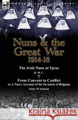 Nuns & the Great War 1914-18-The Irish Nuns at Ypres by D. M. C. & from Convent to Conflict or a Nun's Account of the Invasion of Belgium by Sister M D. M. C.                                 M. Antonia 9781782823780 Leonaur Ltd
