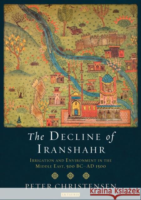 The Decline of Iranshahr : Irrigation and Environment in the Middle East, 500 B.C. - A.D. 1500 Peter Christensen 9781784533182