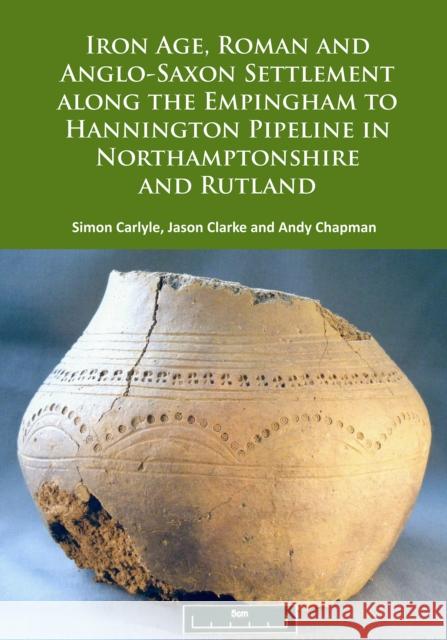 Iron Age, Roman and Anglo-Saxon Settlement Along the Empingham to Hannington Pipeline in Northamptonshire and Rutland Simon Carlyle Jason Clarke Andy Chapman 9781784915346