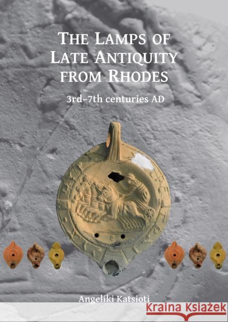 The Lamps of Late Antiquity from Rhodes: 3rd-7th Centuries Ad Angeliki Katsioti 9781784917463 Archaeopress Archaeology