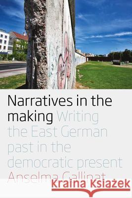 Narratives in the Making: Writing the East German Past in the Democratic Present Anselma Gallinat 9781785333026 Berghahn Books