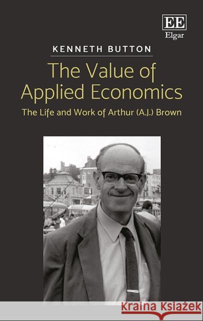 The Value of Applied Economics: The Life and Work of Arthur (A.J.) Brown Kenneth Button 9781786433657