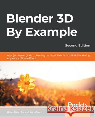 Blender 3D By Example.: A project-based guide to learning the latest Blender 3D, EEVEE rendering engine, and Grease Pencil Oscar Baechler Xury Greer 9781789612561