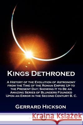 Kings Dethroned: A History of the Evolution of Astronomy from the Time of the Roman Empire Up to the Present Day; Showing It to Be an Amazing Series of Blunders Founded Upon an Error in the Second Cen Gerrard Hickson 9781789870367