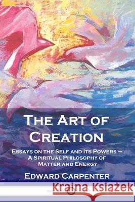 The Art of Creation: Essays on the Self and Its Powers - A Spiritual Philosophy of Matter and Energy Edward Carpenter 9781789872965 Pantianos Classics
