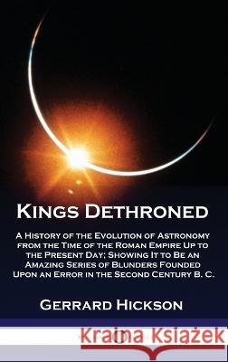Kings Dethroned: A History of the Evolution of Astronomy from the Time of the Roman Empire Up to the Present Day; Showing It to Be an Amazing Series of Blunders Founded Upon an Error in the Second Cen Gerrard Hickson   9781789876154