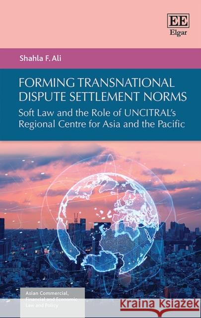 Forming Transnational Dispute Settlement Norms: Soft Law and the Role of UNCITRAL's Regional Centre for Asia and the Pacific Shahla F. Ali 9781789907162 Edward Elgar Publishing Ltd