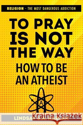 To Pray Is Not the Way - How to Be an Atheist: Religion - The Most Dangerous Addiction Lindsay U 9781790103812