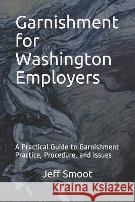 Garnishment for Washington Employers: A Practical Guide to Garnishment Practice, Procedure, and Issues Jeff Smoot 9781790489619