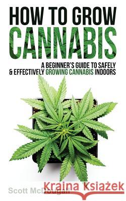 How to Grow Cannabis: A Beginner's Guide to Safely & Effectively Growing Cannabis Indoors Scott McDougall 9781790709205