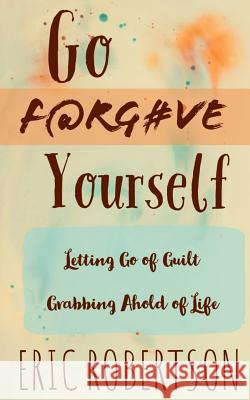 Go F@rg#ve Yourself: Letting Go of Guilt, Grabbing Ahold of Life Eric Robertson 9781791726997