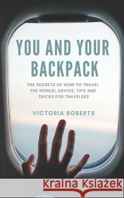 You and Your Backpack: The Secrets of How to Travel the World; Advice, Tips and Tricks for Travelers Victoria Jayne Roberts 9781792142918 Independently Published