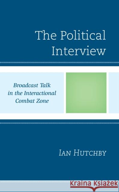 The Political Interview: Broadcast Talk in the Interactional Combat Zone Ian Hutchby   9781793640093 Lexington Books