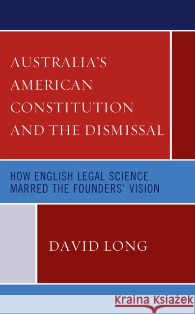 Australia's American Constitution and the Dismissal: How English Legal Science Marred the Founders' Vision David Long 9781793641953 Lexington Books