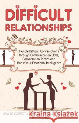 Difficult Relationships: Handle Difficult Conversations through Communication Skills, Conversation Tactics and Boost Your Emotional Intelligenc Luke Gregory 9781794312807