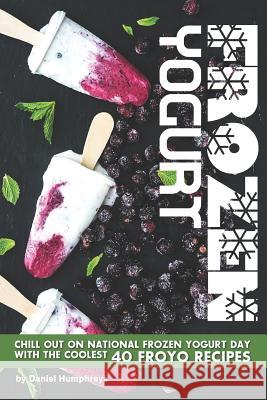 Frozen Yogurt: Chill Out on National Frozen Yogurt Day with the Coolest 40 Froyo Recipes Daniel Humphreys 9781795028677