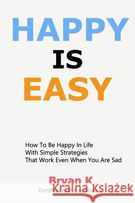 Happy Is Easy: How to be Happy in Life with Simple Strategies That Work Even When You Are Sad Bryan K. 9781795757379