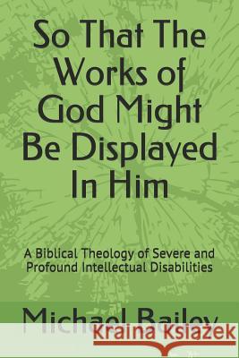 So That the Works of God Might Be Displayed in Him: A Biblical Theology of Severe and Profound Intellectual Disabilities Michael Bailey 9781798295199