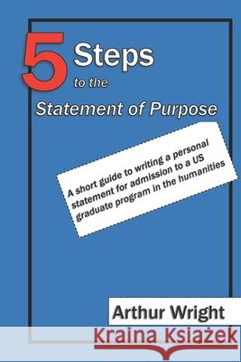 5 Steps to the Statement of Purpose: A short guide to writing a personal statement for admission to a US graduate program in the humanities Wright, Arthur William 9781798841822