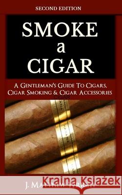 Smoke A Cigar: A Gentleman's Quick & Easy Guide To Cigars, Cigar Smoking & Cigar Accessories (Tips for Beginners) - SECOND EDITION J. Matthew Wright 9781799072683