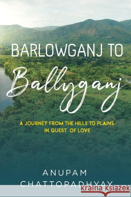 Barlowganj to Ballyganj -- A Journey from the Hills to Plains in Quest of Love ANUPAM CHATTOPADHYAY 9781800747869