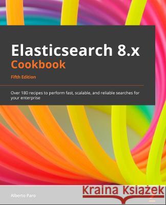 Elasticsearch 8.x Cookbook - Fifth Edition: Over 180 recipes to perform fast, scalable, and reliable searches for your enterprise Paro, Alberto 9781801079815