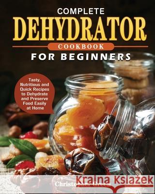 Complete Dehydrator Cookbook for Beginners: Tasty, Nutritious and Quick Recipes to Dehydrate and Preserve Food Easily at Home Christopher Green 9781801241649 Christopher Green
