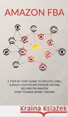 Amazon FBA: A Step-By-Step Guide to Private Label & Build a Six-Figure Passive Income Selling on Amazon (how to make money online) Jonathan Becker 9781801446921 Jonathan Becker