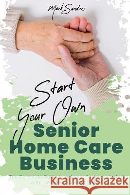 Start Your Own Senior Homecare Business: The Complete Guide to get Your Business Started with Just a Few Hundred Dollars Mark Sanders 9781801877695 Asterix Creative