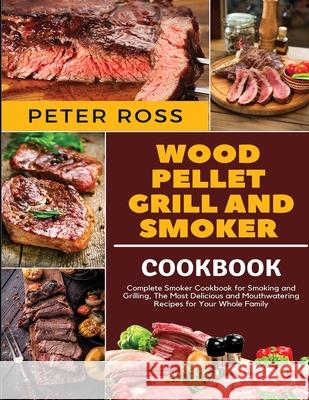 Wood Pellet Grill and Smoker Cookbook: Complete Smoker Cookbook for Smoking and Grilling, The Most Delicious and Mouthwatering Recipes for Your Whole Peter Ross 9781801886055