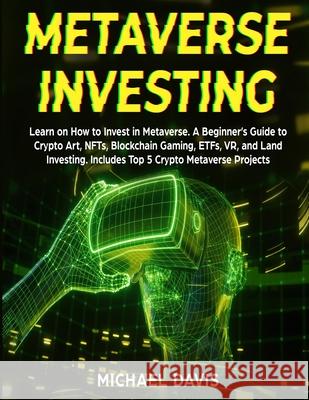 Metaverse Investing: Learn on How to Invest in Metaverse. A Beginner's Guide to Crypto Art, NFTs, Blockchain Gaming, ETFs, VR, and Land Inv Michael Davis 9781801886314