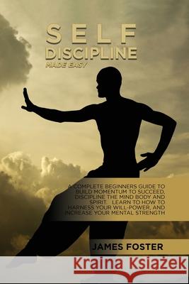 Self-Discipline Made Easy: A Complete Beginners Guide To Build Momentum To Succeed, Discipline The Mind Body And Spirit. Learn To How To Harness James Foster 9781802165739