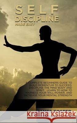 Self-Discipline Made Easy: A Complete Beginners Guide To Build Momentum To Succeed, Discipline The Mind Body And Spirit. Learn To How To Harness James Foster 9781802165746