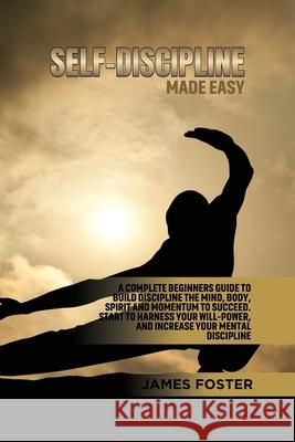 Self-Discipline Made Easy: A Complete Beginners Guide to Build Discipline the Mind, Body, Spirit and Momentum to Succeed. Start to Harness Your W James Foster 9781802165883