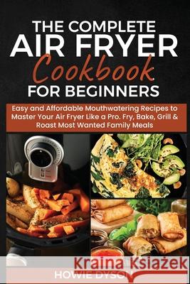 The Complete Air Fryer Cookbook for Beginners: Easy and Affordable Mouthwatering Recipes to Master Your Air Fryer Like a Pro. Fry, Bake, Grill & Roast Howie Dyson 9781802684704 Howie Dyson