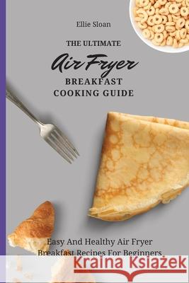 The Ultimate Air Fryer Breakfast Cooking Guide: Easy And Healthy Air Fryer Breakfast Recipes For Beginners Ellie Sloan 9781803174747