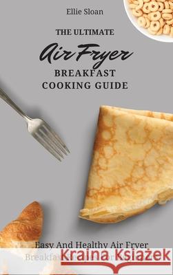 The Ultimate Air Fryer Breakfast Cooking Guide: Easy And Healthy Air Fryer Breakfast Recipes For Beginners Ellie Sloan 9781803174754