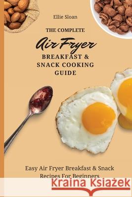 The Complete Air Fryer Breakfast & Snack Cooking Guide: Easy Air Fryer Breakfast & Snack Recipes For Beginners Ellie Sloan 9781803174778