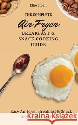 The Complete Air Fryer Breakfast & Snack Cooking Guide: Easy Air Fryer Breakfast & Snack Recipes For Beginners Ellie Sloan 9781803174785