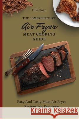 The Comprehensive Air Fryer Meat Cooking Guide: Easy And Tasty Meat Air Fryer Recipes For Everyone Ellie Sloan 9781803174853