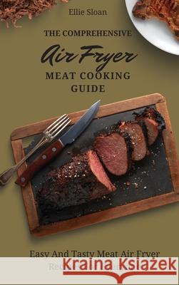 The Comprehensive Air Fryer Meat Cooking Guide: Easy And Tasty Meat Air Fryer Recipes For Everyone Ellie Sloan 9781803174860