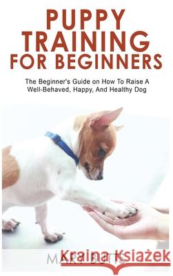 Puppy Training for Beginners: The Beginner's Guide on How To Raise A Well-Behaved, Happy, And Healthy Dog Mary Butts 9781803347295 Mary Butts
