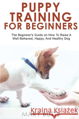 Puppy Training for Beginners: The Beginner's Guide on How To Raise A Well-Behaved, Happy, And Healthy Dog Mary Butts 9781803349510 Mary Butts
