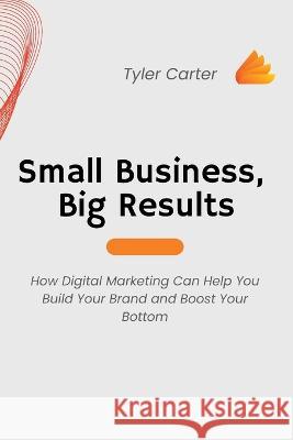 Small Business, Big Results: How Digital Marketing Can Help You Build Your Brand and Boost Your Bottom Tyler Carter   9781803425634 Tyler Carter