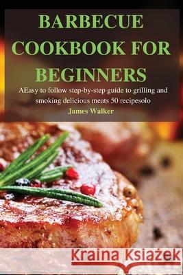 Barbecue Cookbook for Beginners: Easy to follow step-by-step guide to grilling and smoking delicious meats 50 recipes James Walker 9781803502502