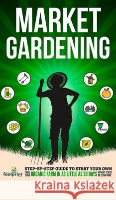 Market Gardening: Step-By-Step Guide to Start Your Own Small Scale Organic Farm in as Little as 30 Days Without Stress or Extra work Small Footprint Press 9781804210055 Muze Publishing