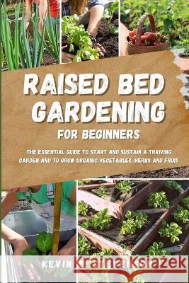 Raised Bed Gardening for Beginners: The Essential Guide to Start and Sustain a Thriving Garden and to Grow Organic Vegetables, Herbs and Fruit Kevin S Stevenson   9781804318140 Kevin S. Stevenson