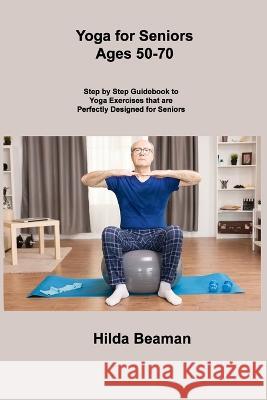 Yoga for Seniors Ages 50-70: Step by Step Guidebook to Yoga Exercises that are Perfectly Designed for Seniors Hilda Beaman 9781806306558 Hilda Beaman