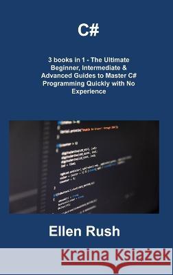 C#: 3 books in 1 - The Ultimate Beginner, Intermediate & Advanced Guides to Master C# Programming Quickly with No Experience Ellen Rush   9781806308569 Ellen Rush